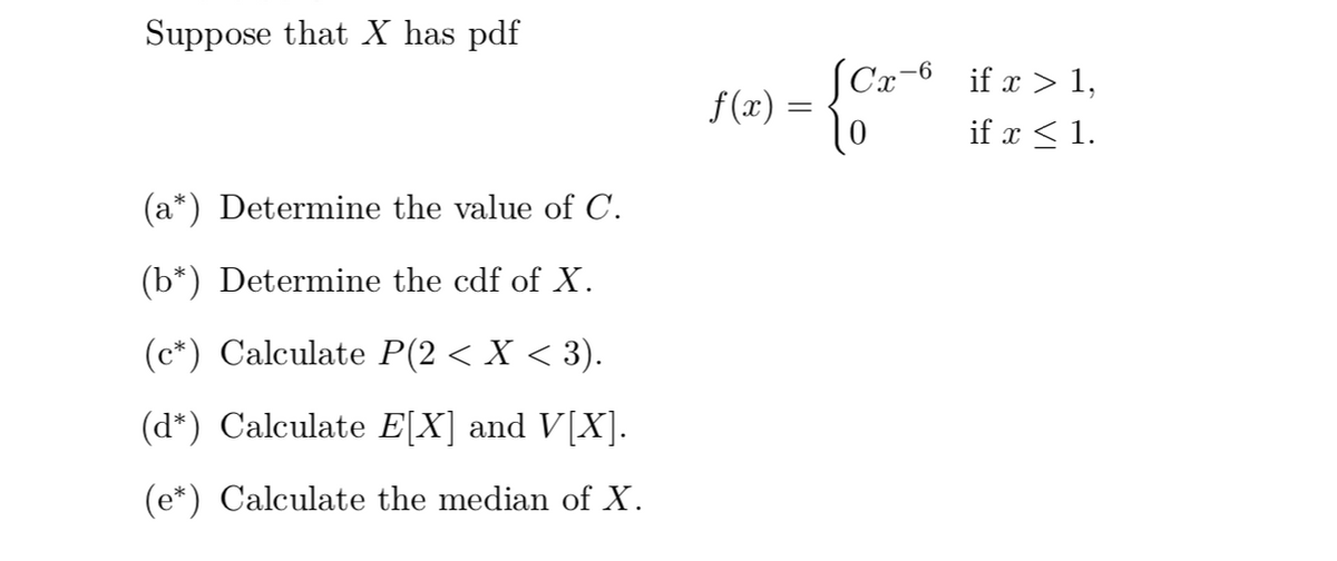 Suppose that X has pdf
(Cx¬6 if x > 1,
f(x) :
if x < 1.
(a*) Determine the value of C.
(b*) Determine the cdf of X.
(c*) Calculate P(2 < X < 3).
(d*) Calculate E[X] and V[X].
(e*) Calculate the median of X.
