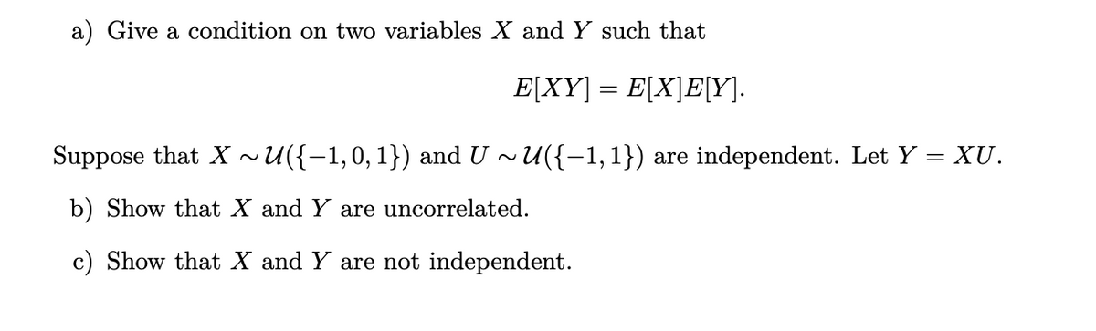 a) Give a condition on two variables X and Y such that
E[XY] = E[X]E[Y].
Suppose that X ~U({-1,0,1}) and U ~U({-1, 1}) are independent. Let Y = XU.
b) Show that X and Y are uncorrelated.
c) Show that X and Y are not independent.
