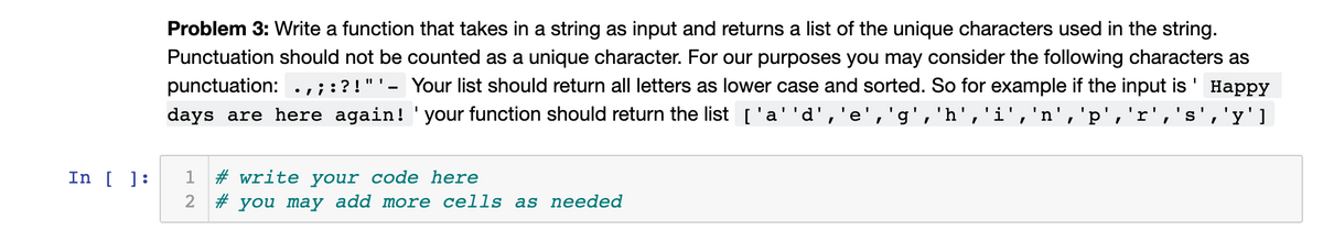 Problem 3: Write a function that takes in a string as input and returns a list of the unique characters used in the string.
Punctuation should not be counted as a unique character. For our purposes you may consider the following characters as
punctuation:.,;:?!"'- Your list should return all letters as lower case and sorted. So for example if the input is
days are here again! 'your function should return the list ['a''d','e','g','h','i','n','p','r','s','y'l
Нарру
In [ ]:
1 # write your code here
2 # you may add more cells as needed
