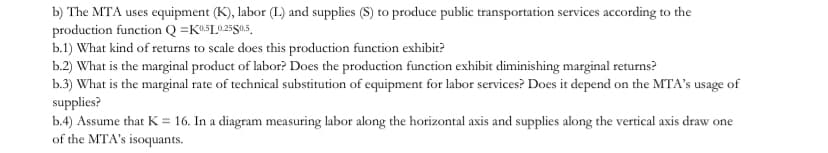b) The MTA uses equipment (K), labor (L) and supplies (S) to produce public transportation services according to the
production function Q =K@5L025$0.5,
b.1) What kind of returns to scale does this production function exhibit?
b.2) What is the marginal product of labor? Does the production function exhibit diminishing marginal returns?
b.3) What is the marginal rate of technical substitution of equipment for labor services? Does it depend on the MTA's usage of
supplies?
b.4) Assume that K = 16. In a diagram measuring labor along the horizontal axis and supplies along the vertical axis draw one
of the MTA's isoquants.
