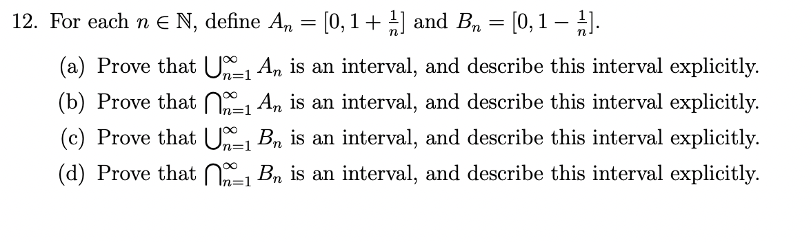 12. For each n € N, define An = [0,1 + ½] and B₂ = [0, 1 − 1].
-
(a) Prove that Uº₁ An is an interval, and describe this interval explicitly.
n=1
(b) Prove that 1 An is an interval, and describe this interval explicitly.
=1
n=1
(c) Prove that U-₁ B₁ is an interval, and describe this interval explicitly.
(d) Prove that ₁ B₂ is an interval, and describe this interval explicitly.
n=1