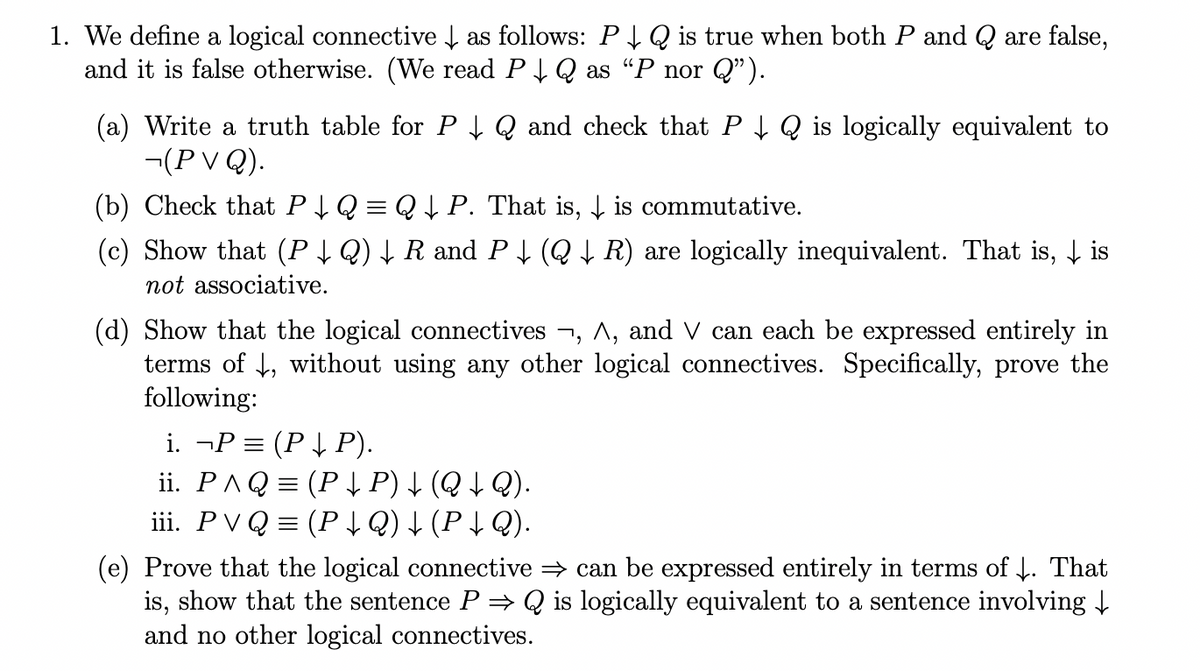 1. We define a logical connective ↓ as follows: P↓ Q is true when both P and Q are false,
and it is false otherwise. (We read P↓ Q as "P nor Q”).
(a) Write a truth table for P↓ Q and check that P↓ Q is logically equivalent to
¬(P V Q).
(b) Check that P↓ Q = Q ↓ P. That is, is commutative.
(c) Show that (P ↓ Q) ↓ R and P ↓ (Q ↓ R) are logically inequivalent. That is, ↓ is
not associative.
(d) Show that the logical connectives ¬, A, and V can each be expressed entirely in
terms of ↓, without using any other logical connectives. Specifically, prove the
following:
i. ¬P = (P ↓ P).
ii. P^Q = (P ↓ P) ↓ (Q ↓ Q).
iii. PVQ (P ↓Q) ↓ (P↓ Q).
(e) Prove that the logical connective ⇒ can be expressed entirely in terms of ↓. That
is, show that the sentence P⇒ Q is logically equivalent to a sentence involving ↓
and no other logical connectives.