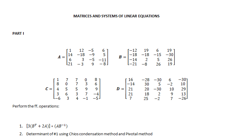 MATRICES AND SYSTEMS OF LINEAR EQUATIONS
PART I
1.
12 -5
6.
5
[-12
-18
19
19
-30
14
A =
6
-18
-9
-18
-15
B =
-5
-14
-21
3
-11
- 8
26
19
L21
- 3
-8
26
-301
10
1
16
-14
D =| 21
-28 -30
7
7
6
-2
3
6
30
C =
4
5
5
9
20 -30
10
29
3
-6
7
-1
21
7
18
9
13
-26
4
25
-2
7
Perform the ff. operations:
1. [3(BT + 2A)] * (AB-1)
2. Determinant of #1 using Chios condensation method and Pivotal method
