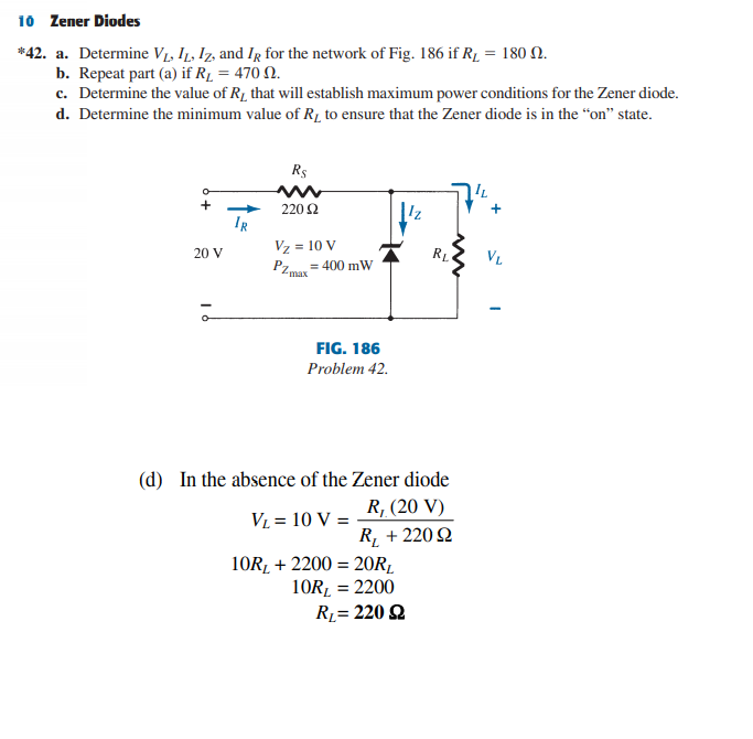10 Zener Diodes
*42. a. Determine VL, I1, Iz, and IR for the network of Fig. 186 if R1 = 180 N.
b. Repeat part (a) if R1 = 470 N.
c. Determine the value of R1 that will establish maximum power conditions for the Zener diode.
d. Determine the minimum value of R1 to ensure that the Zener diode is in the “on" state.
R$
IL
220 2
IR
Vz = 10 V
20 V
VL
= 400 mW
2max
FIG. 186
Problem 42.
(d) In the absence of the Zener diode
R, (20 V)
VL = 10 V =
R¸ + 220Q
10RĻ + 2200 = 20R1
10R, = 2200
R= 220 Q
