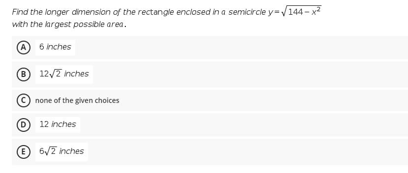 Find the longer dimension of the rectangle enclosed in a semicircle y=144 - x2
with the largest possible area.
A
6 inches
B
12/2 inches
none of the given choices
12 inches
E
6/2 inches
