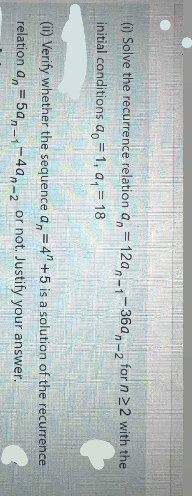 (i) Solve the recurrence relation a,= 12a,_,-36a, _, for n 22 with the
in
n-1
n-2
initial conditions a, = 1, a, = 18
(ii) Verify whether the sequence a,=4"+5 is a solution of the recurrence
relation a, = 5a,-1-4a,-2 or not. Justify your answer.
|
