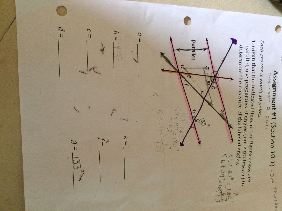 T.
Assignment #1 (Section 10.1) - Due
September 2, 20al
Tharsdou
Each ans wer is worth 10 points.
1. Given that the indicated lines in the figure below are
parallel, use properties of angles (not a protractor) to
determine the measure of the labeled angles.
7.
<b+67°
180
%3D
<b t.29°=
-67
29
180 1 3
a 67
133
parallel
47
A7to
9+ 47,=18O
417
7-47
<9=153 733
e = _
i-
f3D
g = 133°~
O d=
