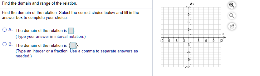 Find the domain and range of the relation.
12-
Find the domain of the relation. Select the correct choice below and fill in the
9-
answer box to complete your choice.
6-
O A. The domain of the relation is
(Type your answer in interval notation.)
-12 -9
-3
-3-
-6
3
12
O B. The domain of the relation is { }.
(Type an integer or a fraction. Use a comma to separate answers as
needed.)
-6-
-9-
-12-
