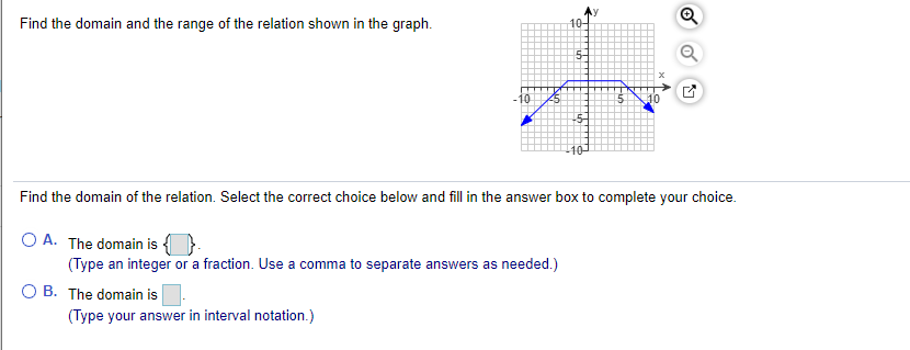 Find the domain and the range of the relation shown in the graph.
10-
5-
10
Find the domain of the relation. Select the correct choice below and fill in the answer box to complete your choice.
O A. The domain is {}
(Type an integer or a fraction. Use a comma to separate answers as needed.)
O B. The domain is
(Type your answer in interval notation.)
