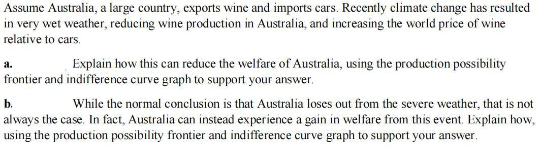 Assume Australia, a large country, exports wine and imports cars. Recently climate change has resulted
in very wet weather, reducing wine production in Australia, and increasing the world price of wine
relative to cars.
a.
Explain how this can reduce the welfare of Australia, using the production possibility
frontier and indifference curve graph to support your answer.
b.
While the normal conclusion is that Australia loses out from the severe weather, that is not
always the case. In fact, Australia can instead experience a gain in welfare from this event. Explain how,
using the production possibility frontier and indifference curve graph to support your answer.