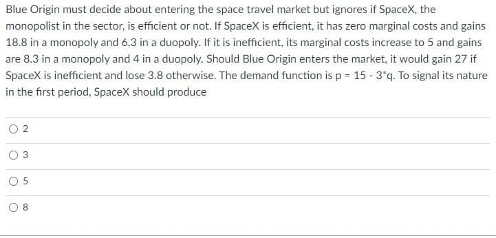 Blue Origin must decide about entering the space travel market but ignores if SpaceX, the
monopolist in the sector, is efficient or not. If SpaceX is efficient, it has zero marginal costs and gains
18.8 in a monopoly and 6.3 in a duopoly. If it is inefficient, its marginal costs increase to 5 and gains
are 8.3 in a monopoly and 4 in a duopoly. Should Blue Origin enters the market, it would gain 27 if
SpaceX is inefficient and lose 3.8 otherwise. The demand function is p = 15 - 3*q. To signal its nature
in the first period, SpaceX should produce
02
O
O
5
8