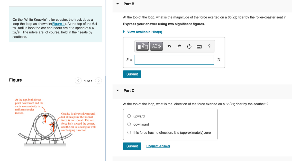 On the 'White Knuckle' roller coaster, the track does a
loop-the-loop as shown in(Figure 1). At the top of the 6.4
m -radius loop the car and riders are at a speed of 9.6
m/s. The riders are, of course, held in their seats by
seatbelts.
Figure
At the top, both forces
point downward and the
car is momentarily in
uniform circular
motion.
1 of 1
Gravity is always downward,
but at this point the normal
force is horizontal. The net
force isn't toward the center,
and the car is slowing as well
as changing direction.
Part B
At the top of the loop, what is the magnitude of the force exerted on a 65 kg rider by the roller-coaster seat?
Express your answer using two significant figures.
► View Available Hint(s)
VE ΑΣΦ
F =
Submit
Part C
upward
At the top of the loop, what is the direction of the force exerted on a 65 kg rider by the seatbelt ?
downward
?
this force has no direction, it is (approximately) zero
Submit
Request Answer
N