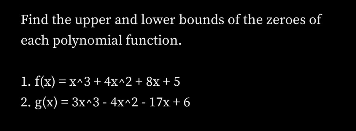 Find the upper and lower bounds of the zeroes of
each polynomial function.
1. f(x) = x^3+4x^2+ 8x + 5
2. g(x) = 3x^3 - 4x^2 - 17x+ 6
