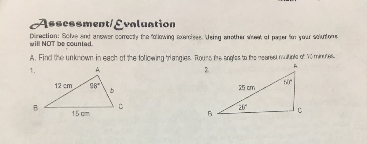 Assessment/Evaluation
Direction: Solve and answer correctly the following exercises. Using another sheet of paper for your solutions
will NOT be counted.
A. Find the unknown in each of the following triangles. Round the angles to the nearest nmultiple of 10 minutes.
A
1.
A
2.
50°
12 cm
98°
25 cm
C
28°
C
15 cm
