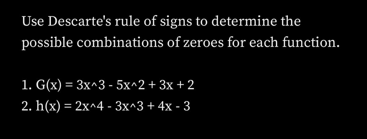 Use Descarte's rule of signs to determine the
possible combinations of zeroes for each function.
1. G(x) = 3x^3 - 5x^2 + 3x + 2
2. h(x) = 2x^4 - 3x^3 + 4x - 3
