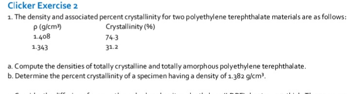 Clicker Exercise 2
1. The density and associated percent crystallinity for two polyethylene terephthalate materials are as follows:
p (g/cm)
1.408
Crystallinity (%)
74:3
1.343
31.2
a. Compute the densities of totally crystalline and totally amorphous polyethylene terephthalate.
b. Determine the percent crystallinity of a specimen having a density of 1.382 g/cm?.

