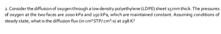2. Consider the diffusion of oxygenthrough alow density polyethylene (LDPE) sheet 15 mm thick. The pressures
of oxygen at the two faces are 2000 kPa and 150 kPa, which are maintained constant. Assuming conditions of
steady state, what is the diffusion flux (in cm³ STP/ cm2-s) at 298 K?
