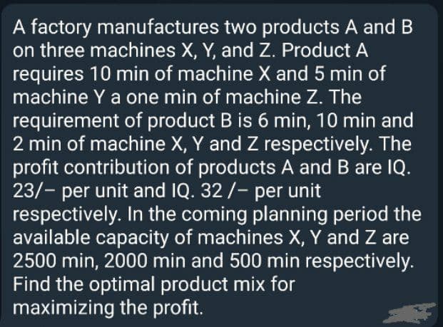 A factory manufactures two products A and B
on three machines X, Y, and Z. Product A
requires 10 min of machine X and 5 min of
machine Y a one min of machine Z. The
requirement of product B is 6 min, 10 min and
2 min of machine X, Y and Z respectively. The
profit contribution of products A and B are IQ.
23/- per unit and IQ. 32 /- per unit
respectively. In the coming planning period the
available capacity of machines X, Y and Z are
2500 min, 2000 min and 500 min respectively.
Find the optimal product mix for
maximizing the profit.
