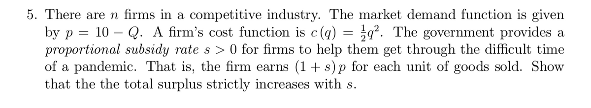 5. There are n firms in a competitive industry. The market demand function is given
by p
proportional subsidy rate s > 0 for firms to help them get through the difficult time
of a pandemic. That is, the firm earns (1+ s)p for each unit of goods sold. Show
that the the total surplus strictly increases with s.
10 – Q. A firm's cost function is c(q) = ;q². The government provides a
