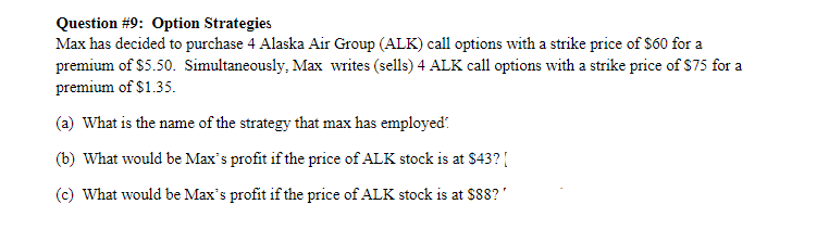 Question #9: Option Strategies
Max has decided to purchase 4 Alaska Air Group (ALK) call options with a strike price of $60 for a
premium of $5.50. Simultaneously, Max writes (sells) 4 ALK call options with a strike price of $75 for a
premium of $1.35.
(a) What is the name of the strategy that max has employed:
(b) What would be Max's profit if the price of ALK stock is at $43? |
(c) What would be Max's profit if the price of ALK stock is at $88?"
