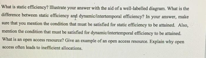 What is static efficiency? Illustrate your answer with the aid of a well-labelled diagram. What is the
difference between static efficiency and dynamic/intertemporal efficiency? In your answer, make
sure that you mention the condition that must be satisfied for static efficiency to be attained. Also,
mention the condition that must be satisfied for dynamic/intertemporal efficiency to be attained.
What is an open access resource? Give an example of an open access resource. Explain why open
access often leads to inefficient allocations.
