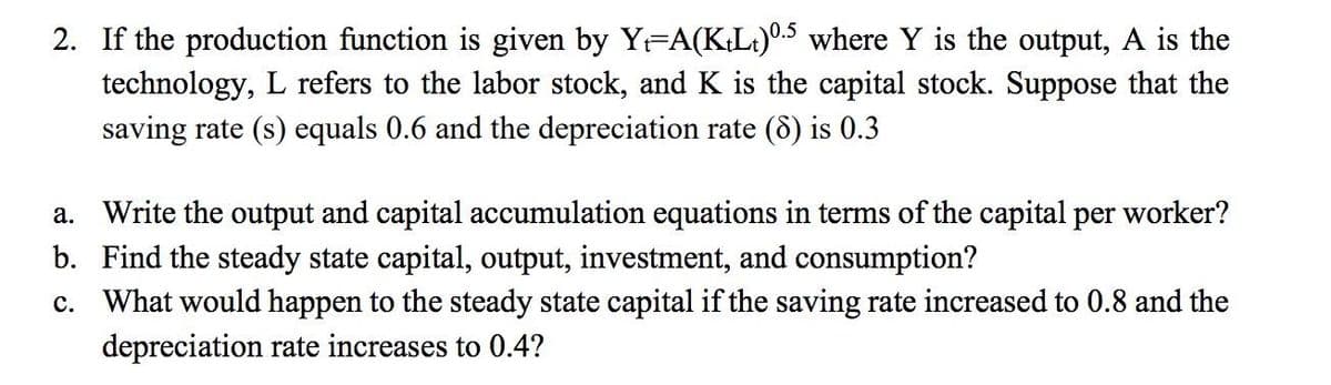 2. If the production function is given by YFA(KL.)0.5 where Y is the output, A is the
technology, L refers to the labor stock, and K is the capital stock. Suppose that the
saving rate (s) equals 0.6 and the depreciation rate (d) is 0.3
a. Write the output and capital accumulation equations in terms of the capital per worker?
b. Find the steady state capital, output, investment, and consumption?
c. What would happen to the steady state capital if the saving rate increased to 0.8 and the
depreciation rate increases to 0.4?
