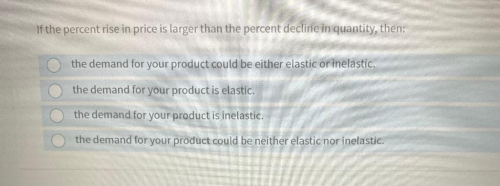If the percent rise in price is larger than the percent decline in quantity, then:
the demand for your product could be either elastic or inelastic.
the demand for your product is elastic.
the demand for your product is inelastic.
the demand for your product could be neither elastic nor inelastic.
