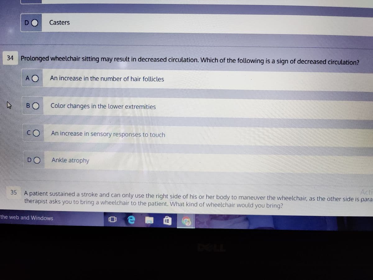 DO
A
34 Prolonged wheelchair sitting may result in decreased circulation. Which of the following is a sign of decreased circulation?
AO
BO
CO
Casters
DO
An increase in the number of hair follicles
Color changes in the lower extremities
An increase in sensory responses to touch
Ankle atrophy
Acti
35
A patient sustained a stroke and can only use the right side of his or her body to maneuver the wheelchair, as the other side is para
therapist asks you to bring a wheelchair to the patient. What kind of wheelchair would you bring?
e
the web and Windows
10
