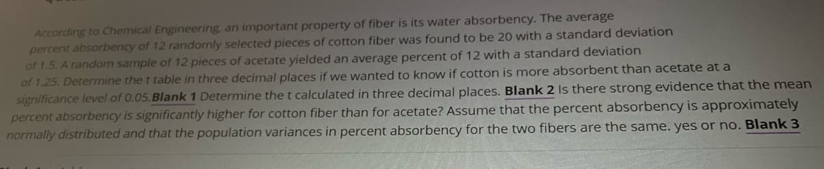 According to Chemical Engineering, an important property of fiber is its water absorbency. The average
percent absorbency of 12 randomly selected pieces of cotton fiber was found to be 20 with a standard deviation
of 1.5. A random sample of 12 pieces of acetate yielded an average percent of 12 with a standard deviation
of 1.25. Determine the t table in three decimal places if we wanted to know if cotton is more absorbent than acetate at a
significance level of 0.05.Blank 1 Determine the t calculated in three decimal places. Blank 2 Is there strong evidence that the mean
percent absorbency is significantly higher for cotton fiber than for acetate? Assume that the percent absorbency is approximately
normally distributed and that the population variances in percent absorbency for the two fibers are the same. yes or no. Blank 3