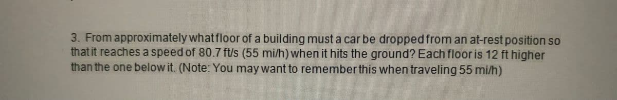 3. From approximately what floor of a building must a car be dropped from an at-rest position so
that it reaches a speed of 80.7 ft/s (55 mi/h) when it hits the ground? Each floor is 12 ft higher
than the one below it. (Note: You may want to remember this when traveling 55 mi/h)