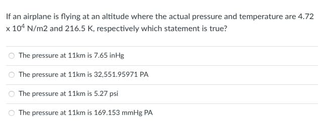 If an airplane is flying at an altitude where the actual pressure and temperature are 4.72
x 104 N/m2 and 216.5 K, respectively which statement is true?
The pressure at 11km is 7.65 inHg
The pressure at 11km is 32,551.95971 PA
The pressure at 11km is 5.27 psi
The pressure at 11km is 169.153 mmHg PA