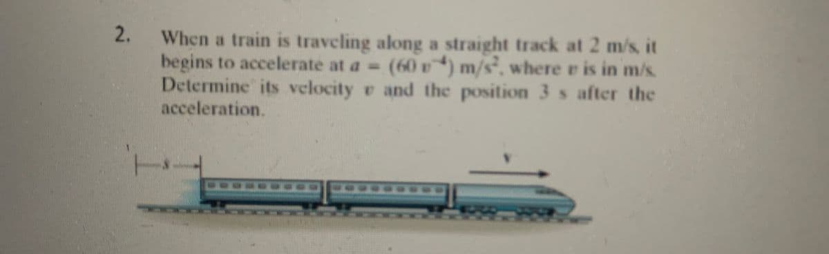 2.
When a train is traveling along a straight track at 2 m/s, it
begins to accelerate at a = (60) m/s², where e is in m/s.
Determine its velocity and the position 3 s after the
acceleration.
L
300