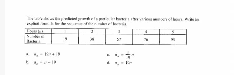 The table shows the predicted growth of a particular bacteria after various numbers of hours. Write an
explicit formula for the sequence of the number of bacteria.
Hours (1)
Number of
4
5
19
38
57
76
95
Bacteria
a, = 19n + 19
a.
c.
a, =
b.
= n + 19
d.
19n
%3D

