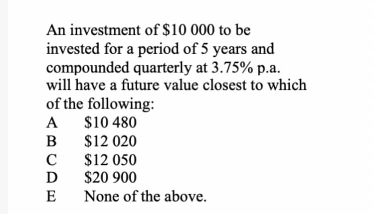 An investment of $10 000 to be
invested for a period of 5 years and
compounded quarterly at 3.75% p.a.
will have a future value closest to which
of the following:
$10 480
$12 020
$12 050
$20 900
А
B
C
D
E
None of the above.
