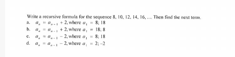 Write a recursive formula for the sequence 8, 10, 12, 14, 16, .... Then find the next term.
a,- + 2, where a,
(1,- + 2, where a,
a, = a,-, - 2, where a,
а.
8; 18
b. a,
18; 8
8; 18
= 2; -2
с.
d. a, = a -- 2, where a,
