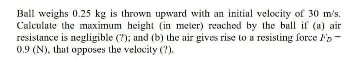 Ball weighs 0.25 kg is thrown upward with an initial velocity of 30 m/s.
Calculate the maximum height (in meter) reached by the ball if (a) air
resistance is negligible (?); and (b) the air gives rise to a resisting force FD =
0.9 (N), that opposes the velocity (?).

