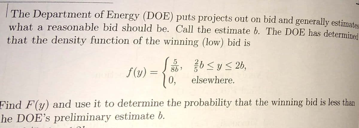 The Department of Energy (DOE) puts projects out on bid and generally estimates
what a reasonable bid should be. Call the estimate b. The DOE has determined
that the density function of the winning (low) bid is
「島,くy<26,
5
f (y) =
0,
elsewhere.
Find F(y) and use it to determine the probability that the winning bid is less than
he DOE's preliminary estimate b.
