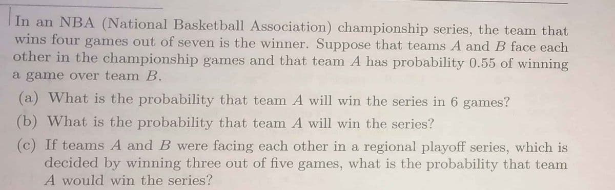 In an NBA (National Basketball Association) championship series, the team that
wins four games out of seven is the winner. Suppose that teams A and B face each
other in the championship games and that team A has probability 0.55 of winning
a game over team B.
(a) What is the probability that team A will win the series in 6 games?
(b) What is the probability that team A will win the series?
(c) If teams A and B were facing each other in a regional playoff series, which is
decided by winning three out of five games, what is the probability that team
A would win the series?
