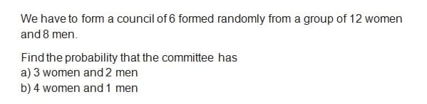 We have to form a council of 6 formed randomly from a group of 12 women
and 8 men.
Find the probability that the committee has
a) 3 women and 2 men
b) 4 women and 1 men
