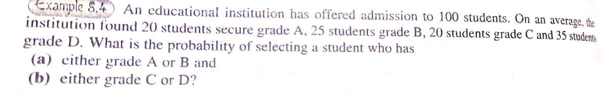 Example 8.4 An educational institution has offered admission to 100 students. On an average, the
institution found 20 students secure grade A, 25 students grade B, 20 students grade C and 35 students
grade D. What is the probability of selecting a student who has
(a) either grade A or B and
(b) either grade C or D?