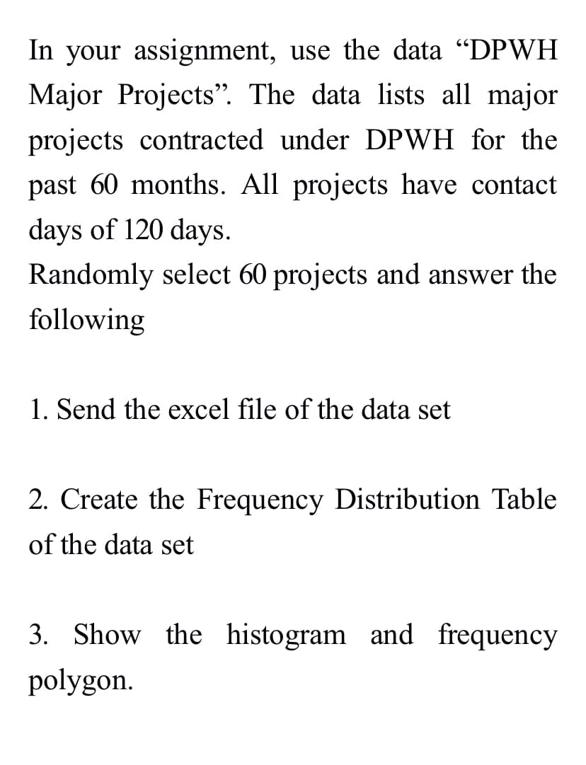 In your assignment, use the data "DPWH
Major Projects". The data lists all major
projects contracted under DPWH for the
past 60 months. All projects have contact
days of 120 days.
Randomly select 60 projects and answer the
following
1. Send the excel file of the data set
2. Create the Frequency Distribution Table
of the data set
3. Show the histogram and frequency
polygon.