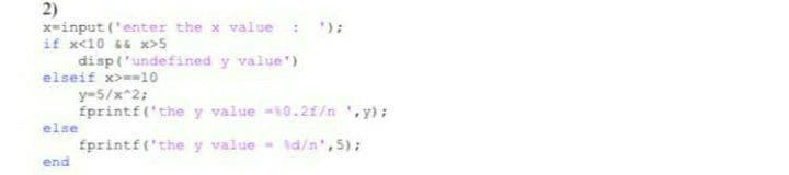 2)
x-input ('enter the x value
if x<10 66 x>5
disp('undefined y value')
elseif x>=10
y-5/x^2;
fprintf('the y value -10.2E/n ',y);
else
fprintf('the y value - id/n',5);
end
