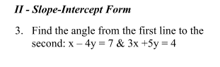 II - Slope-Intercept Form
3. Find the angle from the first line to the
second: x – 4y = 7 & 3x +5y = 4
