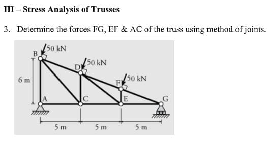 III – Stress Analysis of Trusses
3. Determine the forces FG, EF & AC of the truss using method of joints.
50 kN
B
50 kN
/50 kN
6 m
5 m
5 m
5 m
