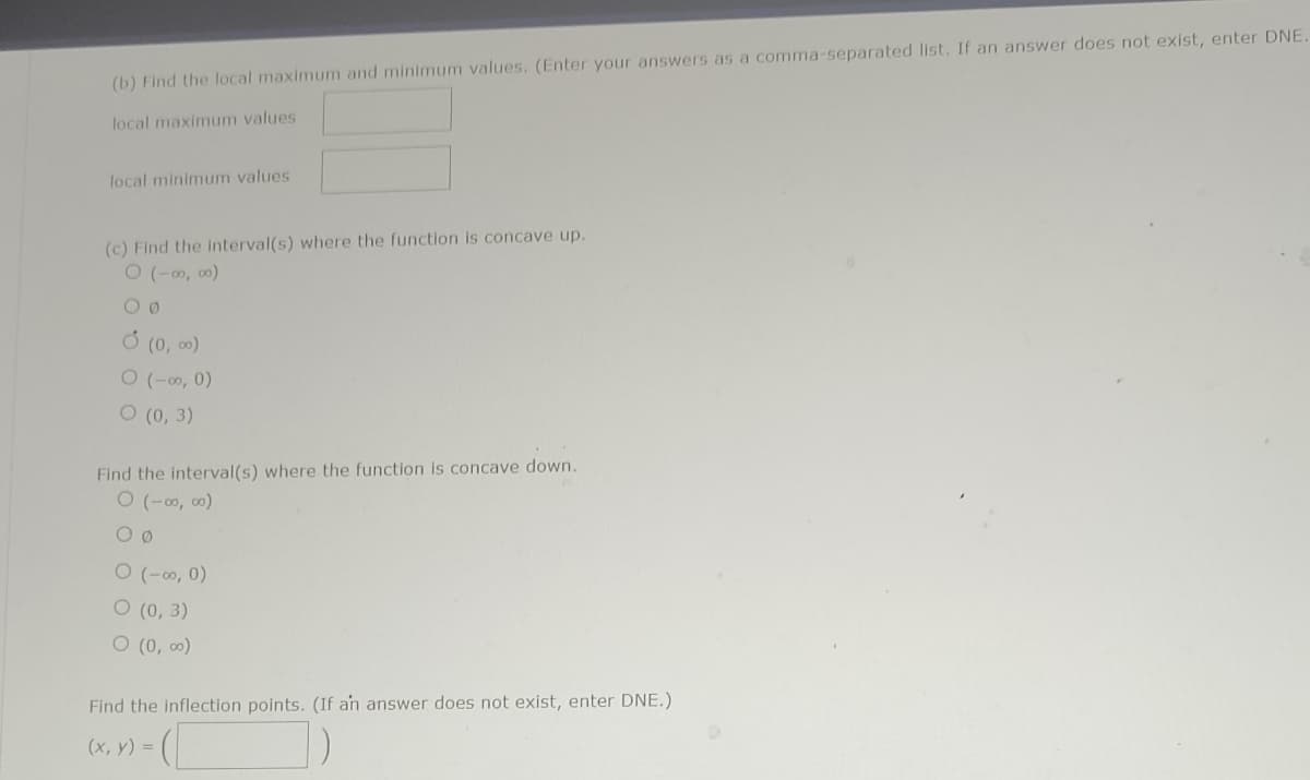 (b) Find the local maximum and minimum values. (Enter your answers as a comma-separated list. If an answer does not exist, enter DNE.
local maximum values
local minimum values
(c) Find the interval(s) where the function is concave up.
0 (-00,00)
00
Ỏ (0, 0)
O (-00, 0)
O (0, 3)
Find the interval(s) where the function is concave down.
O (-00, 00)
00
(-00, 0)
O (0, 3)
O (0,00)
Find the inflection points. (If an answer does not exist, enter DNE.)
(
(x, y) =