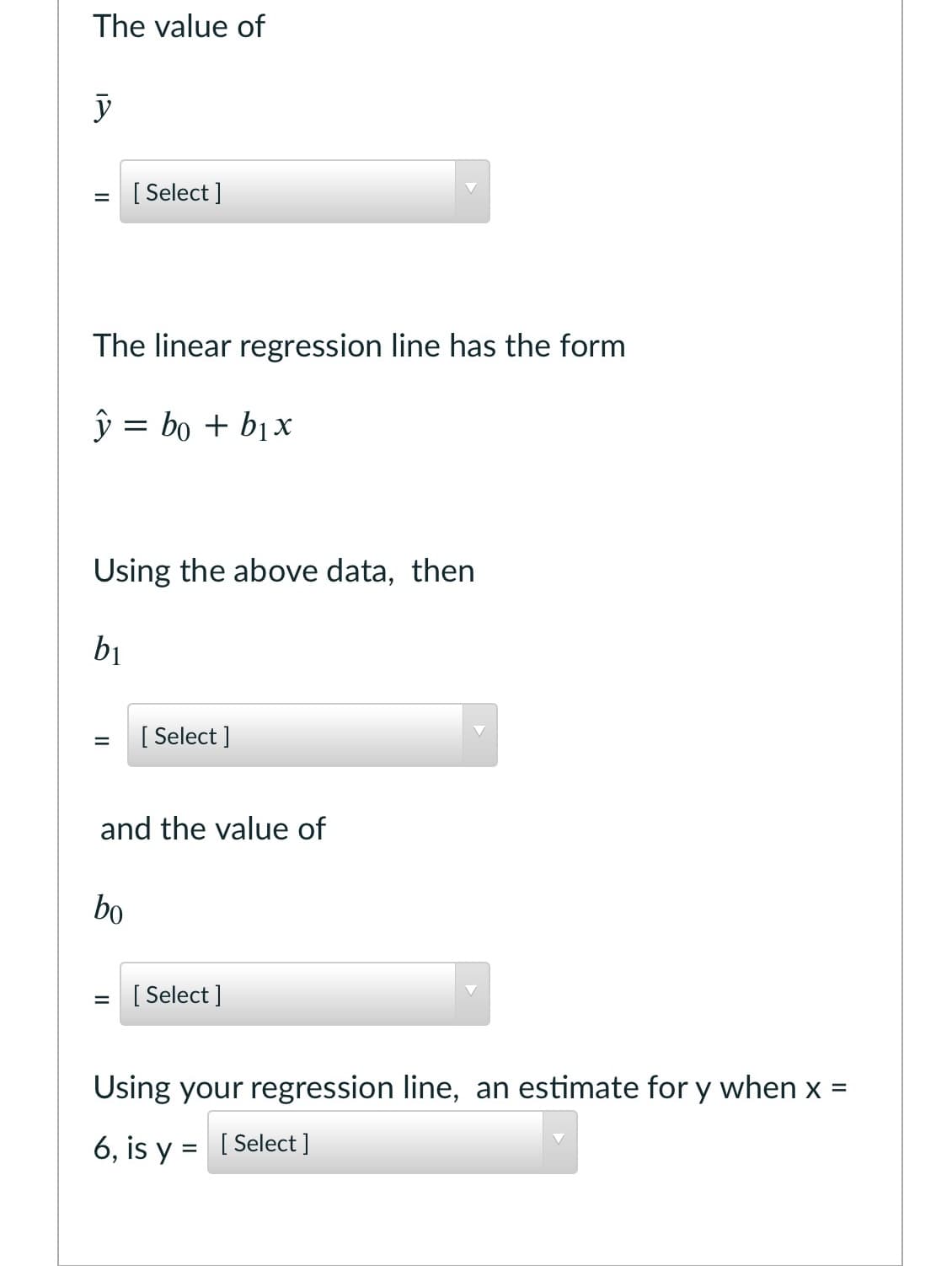 The value of
[ Select ]
The linear regression line has the form
ŷ = bo + bịx
Using the above data, then
bị
[
[ Select ]
and the value of
bo
= [ Select ]
Using your regression line, an estimate for y when x =
%3D
6, is y
= [ Select ]
