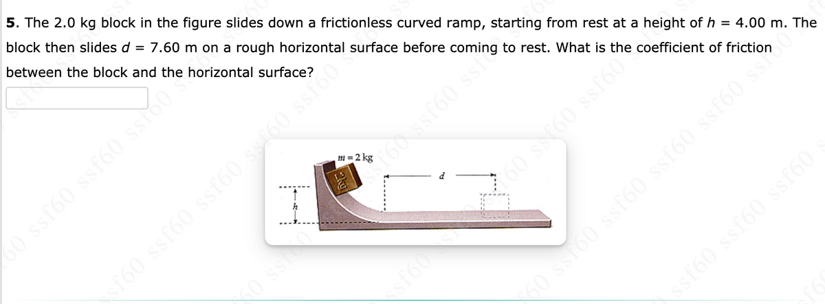 5. The 2.0 kg block in the figure slides down a frictionless curved ramp, starting from rest at a height of h = 4.00 m. The
block then slides d = 7.60 m on a rough horizontal surface before coming to rest. What is the coefficient of friction
between the block and the horizontal surface?
O ssf60 ssf60 sso
m = 2 kg
0 ss
60 ss(60 ssf60
o SsT60 ssf60 ssf60 ssf60 ss
ssf60 ssf60 ssf60
sf60
