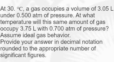 At 30. °C, a gas occupies a volume of 3.05 L
under 0.500 atm of pressure. At what
temperature will this same amount of gas
occupy 3.75 L with 0.700 atm of pressure?
Assume ideal gas behavior.
Provide your answer in decimal notation
rounded to the appropriate number of
significant figures.
