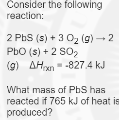 Consider the following
reaction:
2 PbS (s) + 3 O2 (g) → 2
PbO (s) + 2 SO2
(g) AHxn = -827.4 kJ
What mass of PbS has
reacted if 765 kJ of heat is
produced?
