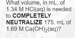 What volume, in mL, of
1.34 M HCI(aq) is needed
to COMPLETELY
NEUTRALIZE 175. mL of
1.69 M Ca(OH)2(aq)?
